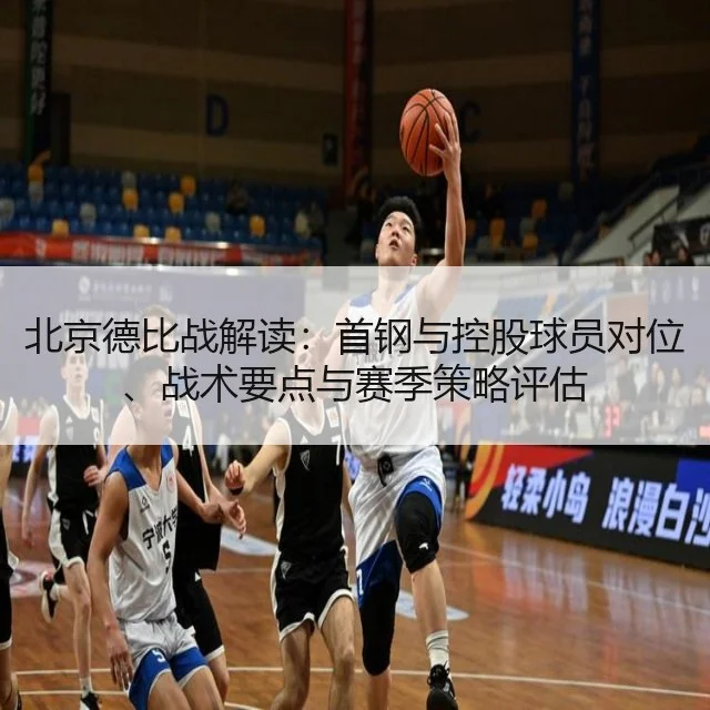 北京德比战解读:首钢与控股球员对位、战术要点与赛季策略评估